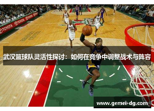武汉篮球队灵活性探讨：如何在竞争中调整战术与阵容