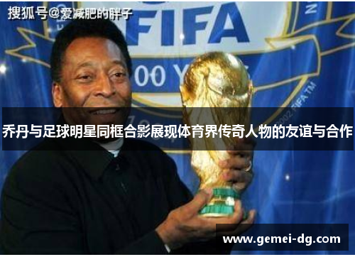 乔丹与足球明星同框合影展现体育界传奇人物的友谊与合作