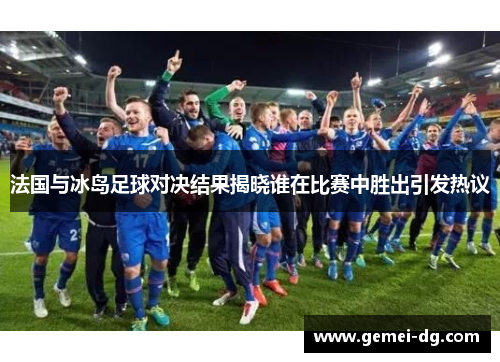 法国与冰岛足球对决结果揭晓谁在比赛中胜出引发热议